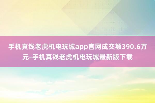 手机真钱老虎机电玩城app官网成交额390.6万元-手机真钱老虎机电玩城最新版下载